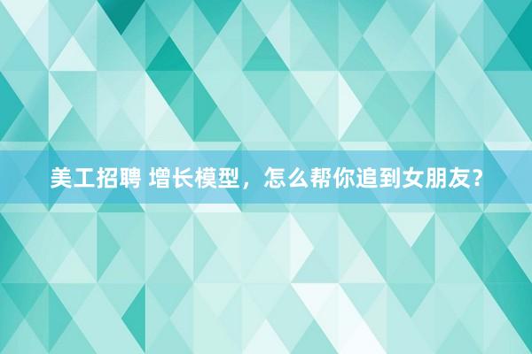 美工招聘 增长模型，怎么帮你追到女朋友？