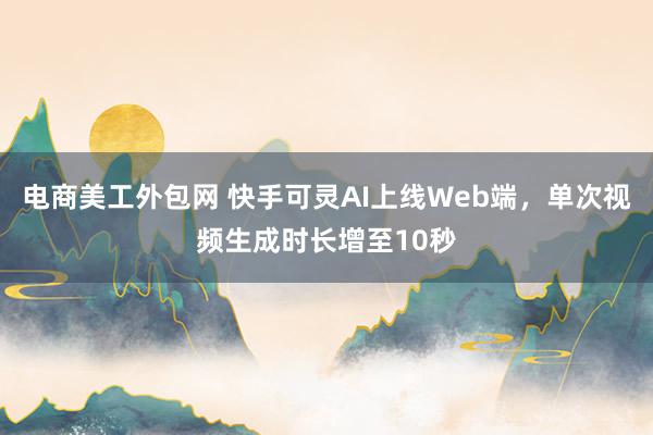 电商美工外包网 快手可灵AI上线Web端，单次视频生成时长增至10秒