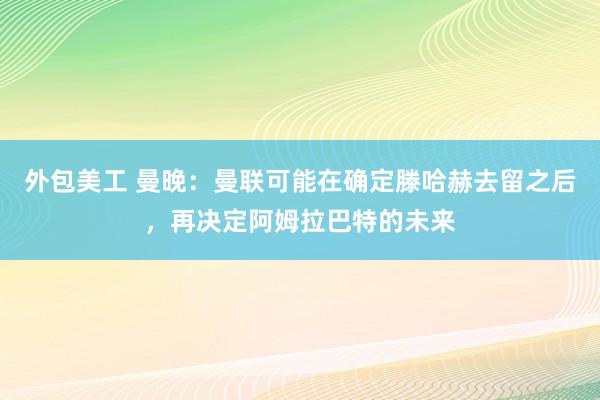 外包美工 曼晚：曼联可能在确定滕哈赫去留之后，再决定阿姆拉巴特的未来