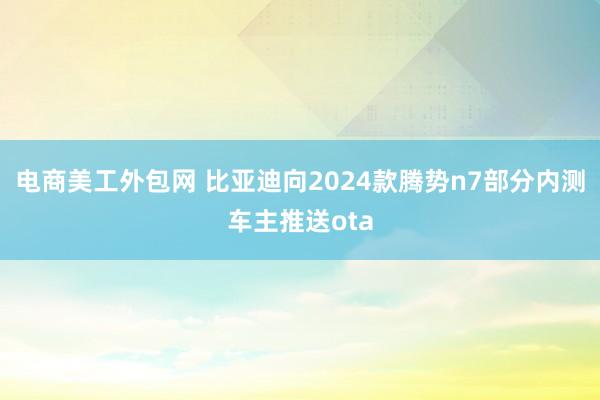 电商美工外包网 比亚迪向2024款腾势n7部分内测车主推送ota