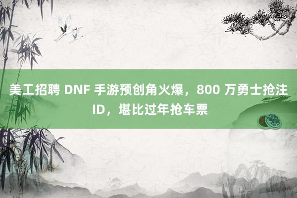 美工招聘 DNF 手游预创角火爆，800 万勇士抢注 ID，堪比过年抢车票