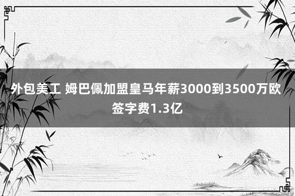 外包美工 姆巴佩加盟皇马年薪3000到3500万欧 签字费1.3亿