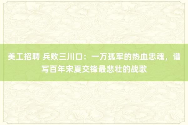 美工招聘 兵败三川口：一万孤军的热血忠魂，谱写百年宋夏交锋最悲壮的战歌