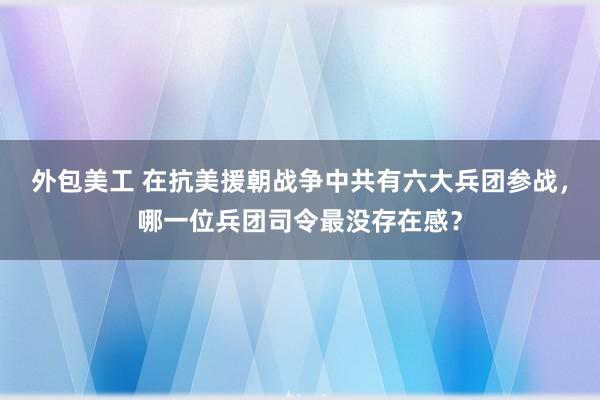 外包美工 在抗美援朝战争中共有六大兵团参战，哪一位兵团司令最没存在感？