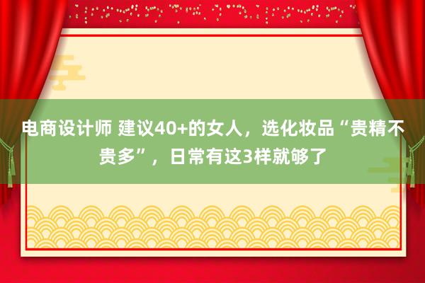 电商设计师 建议40+的女人，选化妆品“贵精不贵多”，日常有这3样就够了