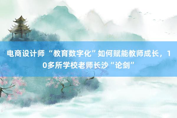 电商设计师 “教育数字化”如何赋能教师成长，10多所学校老师长沙“论剑”