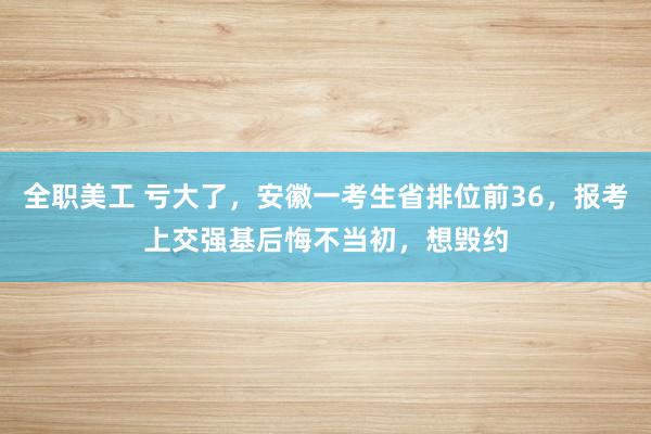 全职美工 亏大了，安徽一考生省排位前36，报考上交强基后悔不当初，想毁约