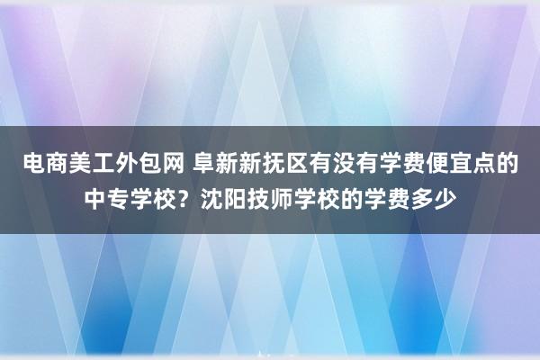 电商美工外包网 阜新新抚区有没有学费便宜点的中专学校？沈阳技师学校的学费多少