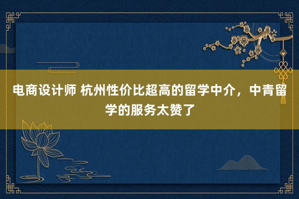 电商设计师 杭州性价比超高的留学中介，中青留学的服务太赞了