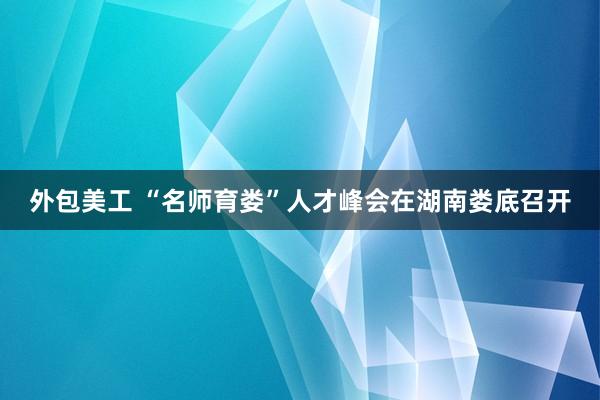 外包美工 “名师育娄”人才峰会在湖南娄底召开