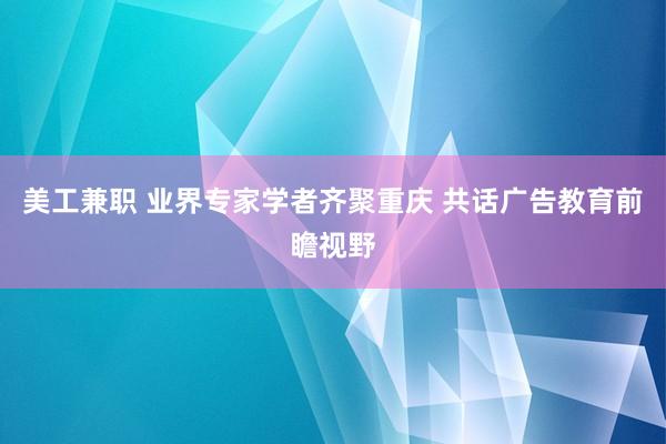 美工兼职 业界专家学者齐聚重庆 共话广告教育前瞻视野