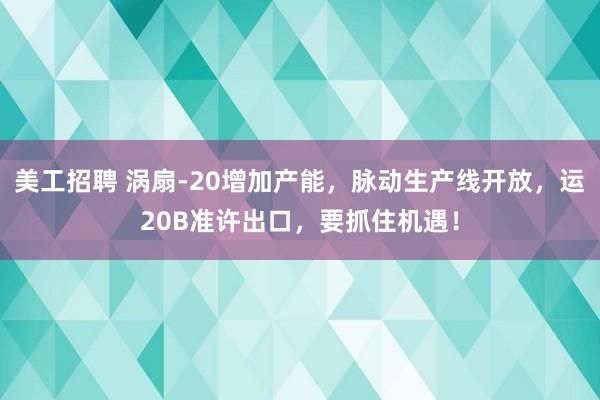 美工招聘 涡扇-20增加产能，脉动生产线开放，运20B准许出口，要抓住机遇！