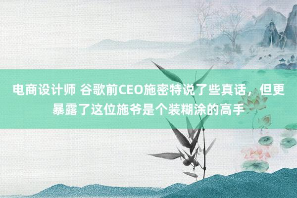 电商设计师 谷歌前CEO施密特说了些真话，但更暴露了这位施爷是个装糊涂的高手