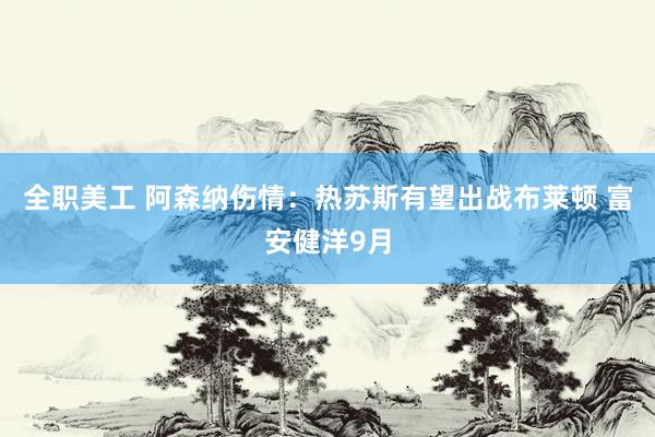 全职美工 阿森纳伤情：热苏斯有望出战布莱顿 富安健洋9月