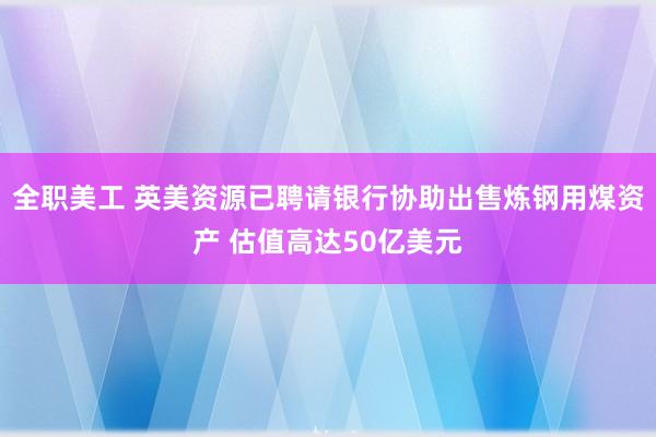 全职美工 英美资源已聘请银行协助出售炼钢用煤资产 估值高达50亿美元