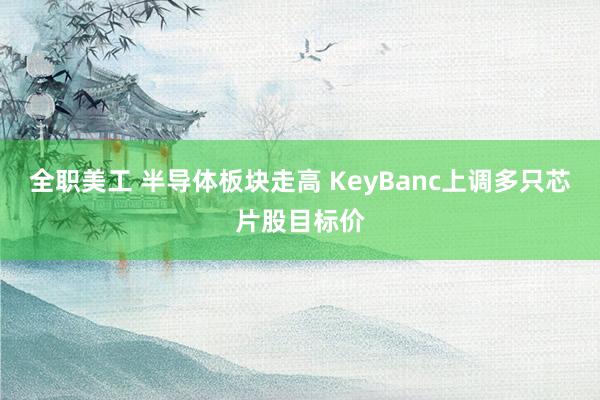 全职美工 半导体板块走高 KeyBanc上调多只芯片股目标价