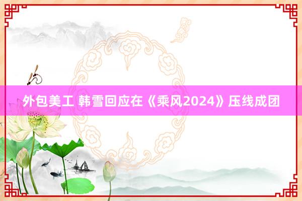 外包美工 韩雪回应在《乘风2024》压线成团