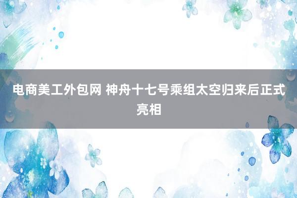 电商美工外包网 神舟十七号乘组太空归来后正式亮相