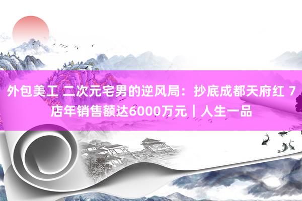 外包美工 二次元宅男的逆风局：抄底成都天府红 7店年销售额达6000万元｜人生一品