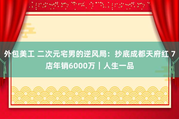 外包美工 二次元宅男的逆风局：抄底成都天府红 7店年销6000万｜人生一品