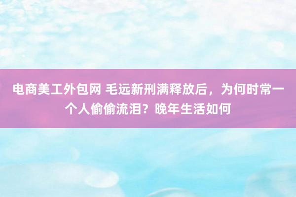 电商美工外包网 毛远新刑满释放后，为何时常一个人偷偷流泪？晚年生活如何