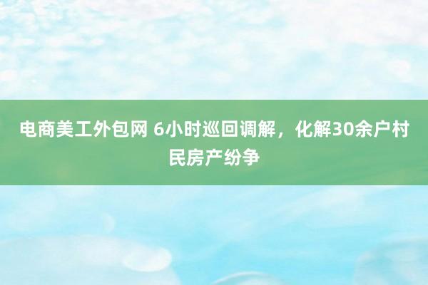 电商美工外包网 6小时巡回调解，化解30余户村民房产纷争