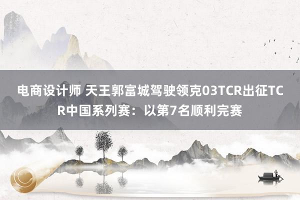 电商设计师 天王郭富城驾驶领克03TCR出征TCR中国系列赛：以第7名顺利完赛