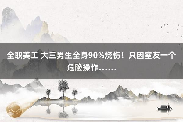 全职美工 大三男生全身90%烧伤！只因室友一个危险操作……