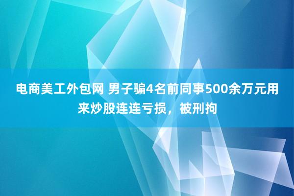 电商美工外包网 男子骗4名前同事500余万元用来炒股连连亏损，被刑拘