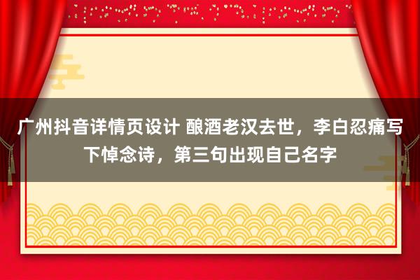 广州抖音详情页设计 酿酒老汉去世，李白忍痛写下悼念诗，第三句出现自己名字