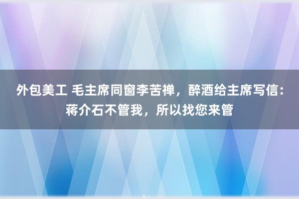 外包美工 毛主席同窗李苦禅，醉酒给主席写信：蒋介石不管我，所以找您来管