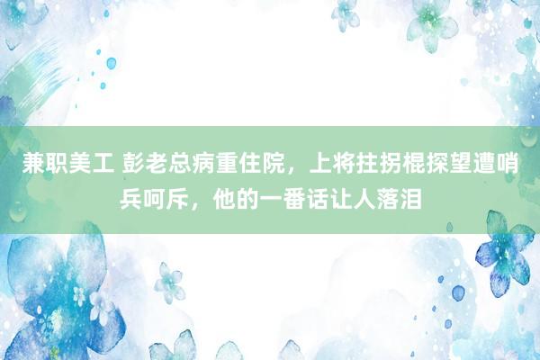 兼职美工 彭老总病重住院，上将拄拐棍探望遭哨兵呵斥，他的一番话让人落泪