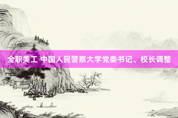 全职美工 中国人民警察大学党委书记、校长调整